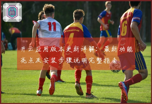 开云应用版本更新详解：最新功能亮点及安装步骤说明完整指南