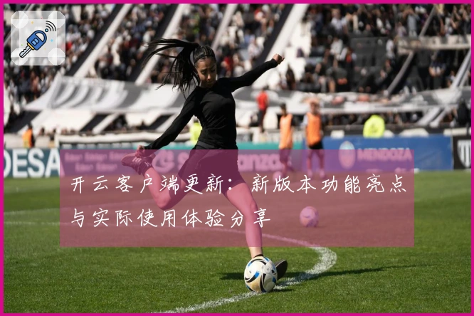 开云客户端更新：新版本功能亮点与实际使用体验分享