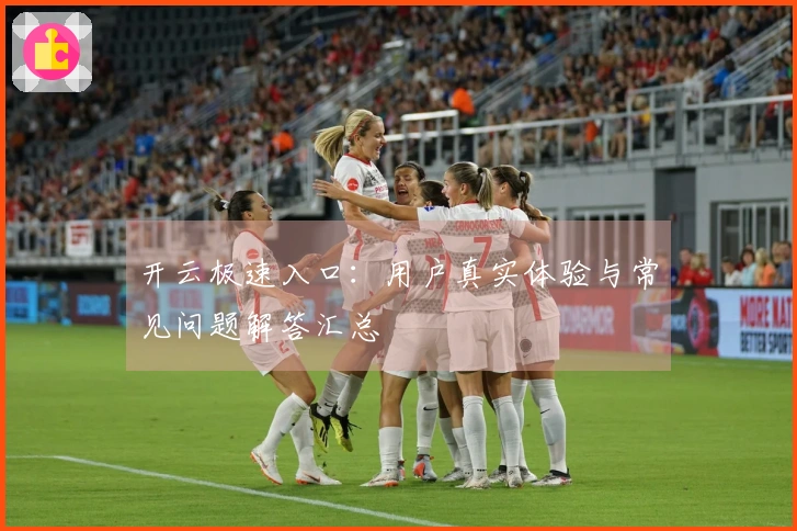 开云极速入口：用户真实体验与常见问题解答汇总