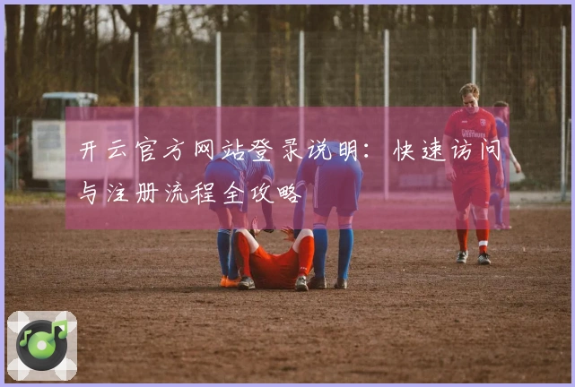 开云官方网站登录说明：快速访问与注册流程全攻略